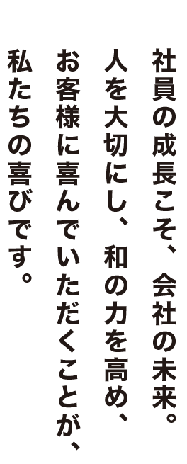 社員の成長こそ、会社の未来。人を大切にし、和の力を高め、お客様に喜んでいただくことが、私たちの喜びです。